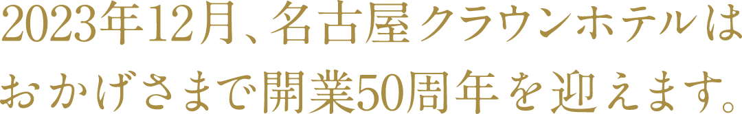 2023年12月、名古屋クラウンホテルはおかげさまで開業50周年を迎えます。