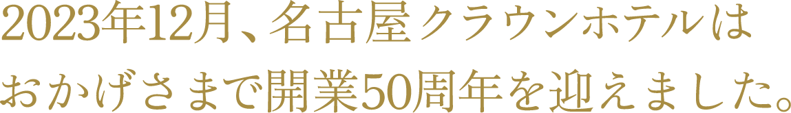 2023年12月、名古屋クラウンホテルはおかげさまで開業50周年を迎えます。